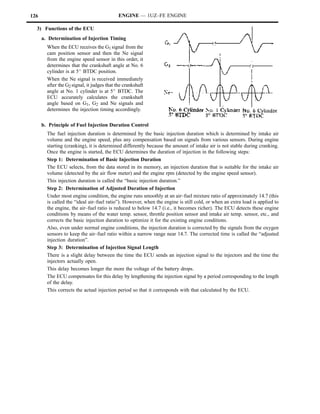 126                                          ENGINE — 1UZ–FE ENGINE

  3) Functions of the ECU
      a. Determination of Injection Timing
        When the ECU receives the G1 signal from the
        cam position sensor and then the Ne signal
        from the engine speed sensor in this order, it
        determines that the crankshaft angle at No. 6
        cylinder is at 5_ BTDC position.
        When the Ne signal is received immediately
        after the G2 signal, it judges that the crankshaft
        angle at No. 1 cylinder is at 5_ BTDC. The
        ECU accurately calculates the crankshaft
        angle based on G1, G2 and Ne signals and
        determines the injection timing accordingly.

      b. Principle of Fuel Injection Duration Control
        The fuel injection duration is determined by the basic injection duration which is determined by intake air
        volume and the engine speed, plus any compensation based on signals from various sensors. During engine
        starting (cranking), it is determined differently because the amount of intake air is not stable during cranking.
        Once the engine is started, the ECU determines the duration of injection in the following steps:
        Step 1: Determination of Basic Injection Duration
        The ECU selects, from the data stored in its memory, an injection duration that is suitable for the intake air
        volume (detected by the air flow meter) and the engine rpm (detected by the engine speed sensor).
        This injection duration is called the “basic injection duration.”
        Step 2: Determination of Adjusted Duration of Injection
        Under most engine condition, the engine runs smoothly at an air–fuel mixture ratio of approximately 14.7 (this
        is called the “ideal air–fuel ratio”). However, when the engine is still cold, or when an extra load is applied to
        the engine, the air–fuel ratio is reduced to below 14.7 (i.e., it becomes richer). The ECU detects these engine
        conditions by means of the water temp. sensor, throttle position sensor and intake air temp. sensor, etc., and
        corrects the basic injection duration to optimize it for the existing engine conditions.
        Also, even under normal engine conditions, the injection duration is corrected by the signals from the oxygen
        sensors to keep the air–fuel ratio within a narrow range near 14.7. The corrected time is called the “adjusted
        injection duration”.
        Step 3: Determination of Injection Signal Length
        There is a slight delay between the time the ECU sends an injection signal to the injectors and the time the
        injectors actually open.
        This delay becomes longer the more the voltage of the battery drops.
        The ECU compensates for this delay by lengthening the injection signal by a period corresponding to the length
        of the delay.
        This corrects the actual injection period so that it corresponds with that calculated by the ECU.
 