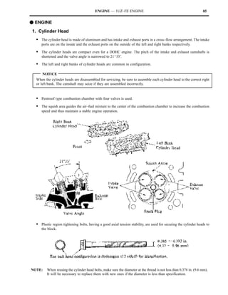 ENGINE — 1UZ–FE ENGINE                                                    85


F ENGINE
1. Cylinder Head
  S The cylinder head is made of aluminum and has intake and exhaust ports in a cross–flow arrangement. The intake
     ports are on the inside and the exhaust ports on the outside of the left and right banks respectively.

  S The cylinder heads are compact even for a DOHC engine. The pitch of the intake and exhaust camshafts is
     shortened and the valve angle is narrowed to 21_33′.

  S The left and right banks of cylinder heads are common in configuration.

      NOTICE
  When the cylinder heads are disassembled for servicing, be sure to assemble each cylinder head to the correct right
  or left bank. The camshaft may seize if they are assembled incorrectly.


  S Pentroof type combustion chamber with four valves is used.
  S The squish area guides the air–fuel mixture to the center of the combustion chamber to increase the combustion
     speed and thus maintain a stable engine operation.




  S Plastic region tightening bolts, having a good axial tension stability, are used for securing the cylinder heads to
     the block.




NOTE:    When reusing the cylinder head bolts, make sure the diameter at the thread is not less than 0.378 in. (9.6 mm).
         It will be necessary to replace them with new ones if the diameter is less than specification.
 