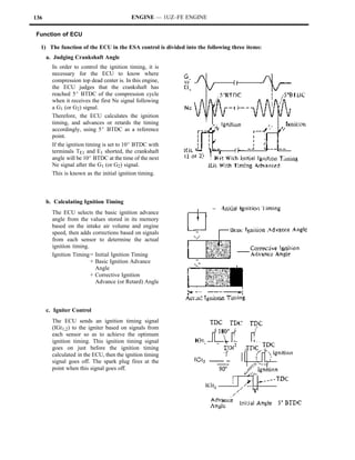 136                                       ENGINE — 1UZ–FE ENGINE

Function of ECU

  1) The function of the ECU in the ESA control is divided into the following three items:
      a. Judging Crankshaft Angle
        In order to control the ignition timing, it is
        necessary for the ECU to know where
        compression top dead center is. In this engine,
        the ECU judges that the crankshaft has
        reached 5_ BTDC of the compression cycle
        when it receives the first Ne signal following
        a G1 (or G2) signal.
        Therefore, the ECU calculates the ignition
        timing, and advances or retards the timing
        accordingly, using 5_ BTDC as a reference
        point.
        If the ignition timing is set to 10_ BTDC with
        terminals TE1 and E1 shorted, the crankshaft
        angle will be 10_ BTDC at the time of the next
        Ne signal after the G1 (or G2) signal.
        This is known as the initial ignition timing.



      b. Calculating Ignition Timing
        The ECU selects the basic ignition advance
        angle from the values stored in its memory
        based on the intake air volume and engine
        speed, then adds corrections based on signals
        from each sensor to determine the actual
        ignition timing.
        Ignition Timing = Initial Ignition Timing
                         + Basic Ignition Advance
                           Angle
                         + Corrective Ignition
                           Advance (or Retard) Angle



      c. Igniter Control
        The ECU sends an ignition timing signal
        (IGt1,2) to the igniter based on signals from
        each sensor so as to achieve the optimum
        ignition timing. This ignition timing signal
        goes on just before the ignition timing
        calculated in the ECU, then the ignition timing
        signal goes off. The spark plug fires at the
        point when this signal goes off.
 