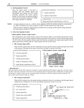 138                                       ENGINE — 1UZ–FE ENGINE

      a. Starting Ignition Control
        Since the engine speed is still below a               RELEVANT SIGNALS
        specified rpm and unstable during and
        immediately after starting, the ECU cannot            S Engine speed (Ne)
        accurately determine the correct ignition
        timing. For this reason, the ignition timing is
                                                              S Ignition switch (STA)
        fixed at the initial ignition timing of 5_ BTDC
        until engine operation is stabilized.                 CONDITIONS
                                                              Engine speed below specified rpm, or STA on.

NOTE:     At engine adjustment time, etc., with the vehicle stopped, confirm the ignition timing by connecting the
          TE1 and E1 terminals in the check connector or TDCL with the throttle valve fully closed.
          Under the above conditions, ignition advance should not be occurring and the ignition timing should be
          the initial ignition timing (10_ BTDC).

      b. After–Start Ignition Control
       i) Basic Ignition Advance Angle Control
        This corresponds to the vacuum advance and governor advance angles in conventional type ignition system.
        The memory in the ECU contains optimum advance angle data for the intake air volume and the engine speed.
        The ECU selects the basic ignition advance angle from memory according to the engine speed signals from the
        engine speed sensor and the intake air volume signals from the air flow meter.
        S IDL Contacts Open (OFF)
           When the IDL contacts open, the ECU determines the basic ignition advance angle based upon data stored
           in the memory. This data can be shown in the form of a table, as shown in the chart.
            RELEVANT SIGNALS                                  DBasic Ignition Advance Angle DataA

           S Air flow meter (Ks)
           S Engine speed (Ne)
           S Throttle position (IDL1)
           S Intake air temperature (THA)
           S High altitude compensation (HAC)

 —REFERENCE—
 Since the capacity of the ECU’s memory is limited, it cannot hold all possible advance angle data. For this reason,
 the ECU selects the value that is the closest to the required value for each particular combination of engine speed
 and intake air volume. It then carries out proportional calculations to find the optimum ignition timing for the
 given engine speed and the intake air volume.

        S IDL Contacts Closed (ON)
           When the IDL contacts close, the ignition timing is advanced as shown, in accordance with the engine speed,
           whether the air conditioner is on or off, and whether neutral start switch is on or off.
           RELEVANT SIGNALS
           S Throttle position (IDL1)
           S A/C switch (A/C)
           S Engine speed (Ne)
           S Neutral start switch (NSW)
           S Vehicle speed (SP1)
 