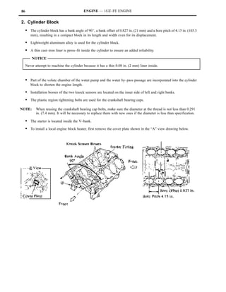 86                                            ENGINE — 1UZ–FE ENGINE


2. Cylinder Block
     S The cylinder block has a bank angle of 90_, a bank offset of 0.827 in. (21 mm) and a bore pitch of 4.15 in. (105.5
        mm), resulting in a compact block in its length and width even for its displacement.

     S Lightweight aluminum alloy is used for the cylinder block.
     S A thin cast–iron liner is press–fit inside the cylinder to ensure an added reliability.
         NOTICE
     Never attempt to machine the cylinder because it has a thin 0.08 in. (2 mm) liner inside.


     S Part of the volute chamber of the water pump and the water by–pass passage are incorporated into the cylinder
        block to shorten the engine length.

     S Installation bosses of the two knock sensors are located on the inner side of left and right banks.
     S The plastic region tightening bolts are used for the crankshaft bearing caps.

NOTE:       When reusing the crankshaft bearing cap bolts, make sure the diameter at the thread is not less than 0.291
            in. (7.4 mm). It will be necessary to replace them with new ones if the diameter is less than specification.

     S The starter is located inside the V–bank.
     S To install a local engine block heater, first remove the cover plate shown in the “A” view drawing below.
 