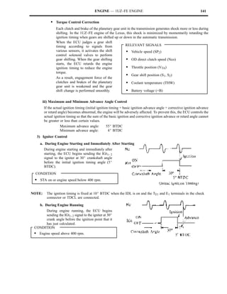 ENGINE — 1UZ–FE ENGINE                                                    141

            S Torque Control Correction
                Each clutch and brake of the planetary gear unit in the transmission generates shock more or less during
                shifting. In the 1UZ–FE engine of the Lexus, this shock is minimized by momentarily retarding the
                ignition timing when gears are shifted up or down in the automatic transmission.
                When the ECU judges a gear shift
                timing according to signals from               RELEVANT SIGNALS
                various sensors, it activates the shift         S Vehicle speed (SP2)
                control solenoid valves to perform
                gear shifting. When the gear shifting           S OD direct clutch speed (Nco)
                starts, the ECU retards the engine
                ignition timing to reduce the engine            S Throttle position (VTA)
                torque.
                                                                S Gear shift position (S1, S2)
                As a result, engagement force of the
                clutches and brakes of the planetary            S Coolant temperature (THW)
                gear unit is weakened and the gear
                shift change is performed smoothly.             S Battery voltage (+B)

      iii) Maximum and Minimum Advance Angle Control
        If the actual ignition timing (initial ignition timing + basic ignition advance angle + corrective ignition advance
        or retard angle) becomes abnormal, the engine will be adversely affected. To prevent this, the ECU controls the
        actual ignition timing so that the sum of the basic ignition and corrective ignition advance or retard angle cannot
        be greater or less than certain values.
                    Maximum advance angle:            55_ BTDC
                    Minimum advance angle:             4_ BTDC
  3) Igniter Control
    a. During Engine Starting and Immediately After Starting
        During engine starting and immediately after
        starting, the ECU begins sending the IGt1, 2
        signal to the igniter at 30_ crankshaft angle
        before the initial ignition timing angle (5_
        BTDC).
  CONDITION
 S STA on or engine speed below 400 rpm.


NOTE:    The ignition timing is fixed at 10_ BTDC when the IDL is on and the TE1 and E1 terminals in the check
         connector or TDCL are connected.

    b. During Engine Running
      During engine running, the ECU begins
      sending the IGt1, 2 signal to the igniter at 30_
      crank angle before the ignition point that it
      has just calculated.
 CONDITION
 S Engine speed above 400 rpm.
 