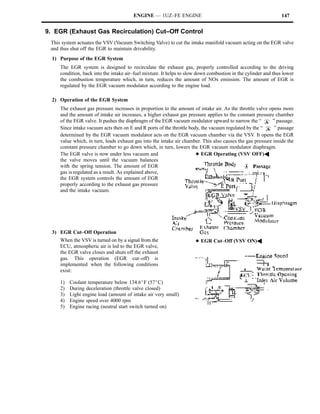 ENGINE — 1UZ–FE ENGINE                                                  147


9. EGR (Exhaust Gas Recirculation) Cut–Off Control
 This system actuates the VSV (Vacuum Switching Valve) to cut the intake manifold vacuum acting on the EGR valve
 and thus shut off the EGR to maintain drivability.
  1) Purpose of the EGR System
     The EGR system is designed to recirculate the exhaust gas, properly controlled according to the driving
     condition, back into the intake air–fuel mixture. It helps to slow down combustion in the cylinder and thus lower
     the combustion temperature which, in turn, reduces the amount of NOx emission. The amount of EGR is
     regulated by the EGR vacuum modulator according to the engine load.

  2) Operation of the EGR System
     The exhaust gas pressure increases in proportion to the amount of intake air. As the throttle valve opens more
     and the amount of intake air increases, a higher exhaust gas pressure applies to the constant pressure chamber
     of the EGR valve. It pushes the diaphragm of the EGR vacuum modulator upward to narrow the “          ” passage.
     Since intake vacuum acts then on E and R ports of the throttle body, the vacuum regulated by the “     ” passage
     determined by the EGR vacuum modulator acts on the EGR vacuum chamber via the VSV. It opens the EGR
     value which, in turn, leads exhaust gas into the intake air chamber. This also causes the gas pressure inside the
     constant pressure chamber to go down which, in turn, lowers the EGR vacuum modulator diaphragm.
     The EGR valve is now under less vacuum and                        DEGR Operating (VSV OFF)A
     the valve moves until the vacuum balances
     with the spring tension. The amount of EGR
     gas is regulated as a result. As explained above,
     the EGR system controls the amount of EGR
     properly according to the exhaust gas pressure
     and the intake vacuum.




  3) EGR Cut–Off Operation
     When the VSV is turned on by a signal from the                   DEGR Cut–Off (VSV ON)A
     ECU, atmospheric air is led to the EGR valve,
     the EGR valve closes and shuts off the exhaust
     gas. This operation (EGR cut–off) is
     implemented when the following conditions
     exist:

     1)   Coolant temperature below 134.6_F (57_C)
     2)   During deceleration (throttle valve closed)
     3)   Light engine load (amount of intake air very small)
     4)   Engine speed over 4000 rpm
     5)   Engine racing (neutral start switch turned on)
 
