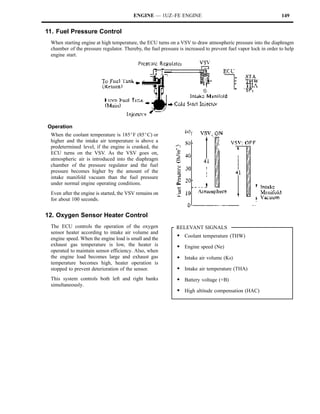 ENGINE — 1UZ–FE ENGINE                                                  149


11. Fuel Pressure Control
 When starting engine at high temperature, the ECU turns on a VSV to draw atmospheric pressure into the diaphragm
 chamber of the pressure regulator. Thereby, the fuel pressure is increased to prevent fuel vapor lock in order to help
 engine start.




Operation
 When the coolant temperature is 185_F (85_C) or
 higher and the intake air temperature is above a
 predetermined level, if the engine is cranked, the
 ECU turns on the VSV. As the VSV goes on,
 atmospheric air is introduced into the diaphragm
 chamber of the pressure regulator and the fuel
 pressure becomes higher by the amount of the
 intake manifold vacuum than the fuel pressure
 under normal engine operating conditions.
 Even after the engine is started, the VSV remains on
 for about 100 seconds.


12. Oxygen Sensor Heater Control
 The ECU controls the operation of the oxygen                 RELEVANT SIGNALS
 sensor heater according to intake air volume and
 engine speed. When the engine load is small and the
                                                              S Coolant temperature (THW)
 exhaust gas temperature is low, the heater is                S Engine speed (Ne)
 operated to maintain sensor efficiency. Also, when
 the engine load becomes large and exhaust gas                S Intake air volume (Ks)
 temperature becomes high, heater operation is
 stopped to prevent deterioration of the sensor.              S Intake air temperature (THA)
 This system controls both left and right banks               S Battery voltage (+B)
 simultaneously.
                                                              S High altitude compensation (HAC)
 