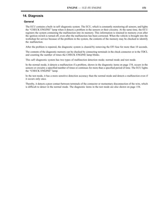 ENGINE — 1UZ–FE ENGINE                                                  151


14. Diagnosis
General
 The ECU contains a built–in self–diagnostic system. The ECU, which is constantly monitoring all sensors, and lights
 the “CHECK ENGINE” lamp when it detects a problem in the sensors or their circuitry. At the same time, the ECU
 registers the system containing the malfunction into its memory. This information is retained in memory even after
 the ignition switch is turned off, even after the malfunction has been corrected. When the vehicle is brought into the
 workshop for service because of the problem in the system, the contents of the memory may be checked to identify
 the malfunction.
 After the problem is repaired, the diagnostic system is cleared by removing the EFI fuse for more than 10 seconds.
 The contents of the diagnostic memory can be checked by connecting terminals in the check connector or in the TDCL
 and counting the number of times the CHECK ENGINE lamp blinks.
 This self–diagnostic system has two types of malfunction detection mode; normal mode and test mode.
 In the normal mode, it detects a malfunction if a problem, shown in the diagnostic items on page 154, occurs in the
 sensors or circuitry a specified number of times or continues for more than a specified period of time. The ECU lights
 the “CHECK ENGINE” lamp.
 In the test mode, it has a more sensitive detection accuracy than the normal mode and detects a malfunction even if
 it occurs only once.
 Thereby, it detects a poor contact between terminals of the connector or momentary disconnection of the wire, which
 is difficult to detect in the normal mode. The diagnostic items in the test mode are also shown on page 154.
 
