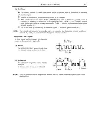 ENGINE — 1UZ–FE ENGINE                                                   153

  2) Test Mode

        è    First, connect terminals TE2 and E1, then turn the ignition switch on to begin the diagnosis in the test mode.
        Á    Start the engine.
        Â    Simulate the conditions of the malfunction described by the customer.
        Ã    When a malfunction occurs and the “CHECK ENGINE” lamp lights up, terminals TE1 and E1 should be
             connected for outputting the malfunction code. Lighting up of the “CHECK ENGINE” lamp and retention
             of the malfunction in the ECU memory continues until TE2 and E1 terminals are disconnected or the ignition
             switch is turned to OFF.
        Ä    End the test mode by disconnecting the terminals TE2 and E1 or turn the ignition switch OFF.

NOTE:       The test mode will not start if terminals TE2 and E1 are connected after the ignition switch is turned on or
            terminals TE1 and E1 are connected before the ignition switch is turned on.

 Diagnostic Code Display
  In both normal and test modes, the diagnostic
  results are displayed in two–digit codes.

  1) Normal
        The “CHECK ENGINE” lamp will blink about
        two times per second as shown in the chart.




  2) Malfunction
        The appropriate diagnostic code(s) will be
        displayed.
        In this case, codes 13 and 32 are indicated.



NOTE:       If two or more malfunctions are present at the same time, the lowest–numbered diagnostic code will be
            displayed first.
 