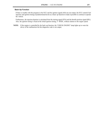 ENGINE — 1UZ–FE ENGINE                                                   157

 Back–Up Function
  If there is trouble with the program in the ECU and the ignition signals (IGt) are not output, the ECU controls fuel
  injection and ignition timing at predetermined levels as a back–up function to make it possible to continue to operate
  the vehicle.
  Furthermore, the injection duration is calculated from the starting signal (STA) and the throttle position signal (IDL).
  Also, the ignition timing is fixed at the initial ignition timing, 5_ BTDC, without relation to the engine speed.

NOTE:    If the engine is controlled by the back–up function, the “CHECK ENGINE” lamp lights up to warn the
         driver of the malfunction but the diagnostic code is not output.
 