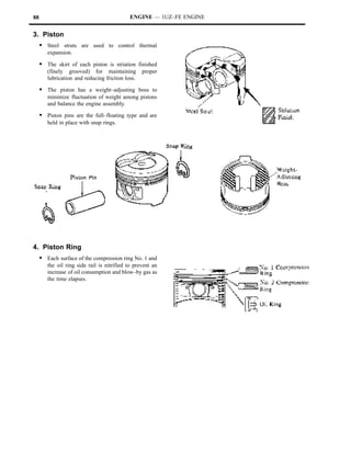 88                                          ENGINE — 1UZ–FE ENGINE


3. Piston
     S Steel struts are used to control thermal
        expansion.

     S The skirt of each piston is striation finished
        (finely grooved) for maintaining          proper
        lubrication and reducing friction loss.

     S The piston has a weight–adjusting boss to
        minimize fluctuation of weight among pistons
        and balance the engine assembly.

     S Piston pins are the full–floating type and are
        held in place with snap rings.




4. Piston Ring
     S Each surface of the compression ring No. 1 and
        the oil ring side rail is nitrified to prevent an
        increase of oil consumption and blow–by gas as
        the time elapses.
 