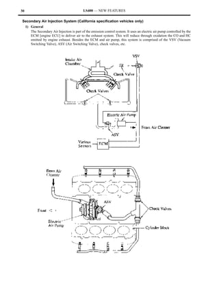 30                                            LS400 — NEW FEATURES

Secondary Air Injection System (California specification vehicles only)
     1) General
        The Secondary Air Injection is part of the emission control system. It uses an electric air pump controlled by the
        ECM [engine ECU] to deliver air to the exhaust system. This will reduce through oxidation the CO and HC
        emitted by engine exhaust. Besides the ECM and air pump, this system is comprised of the VSV (Vacuum
        Switching Valve), ASV (Air Switching Valve), check valves, etc.
 