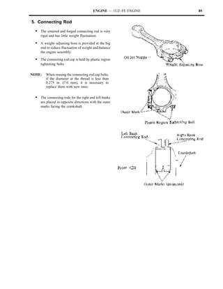 ENGINE — 1UZ–FE ENGINE   89


5. Connecting Rod

  S The sintered and forged connecting rod is very
     rigid and has little weight fluctuation.

  S A weight–adjusting boss is provided at the big
     end to reduce fluctuation of weight and balance
     the engine assembly.

  S The connecting rod cap is held by plastic region
     tightening bolts.

NOTE:    When reusing the connecting rod cap bolts,
         if the diameter at the thread is less than
         0.275 in. (7.0 mm), it is necessary to
         replace them with new ones.

  S The connecting rods for the right and left banks
     are placed in opposite directions with the outer
     marks facing the crankshaft.
 
