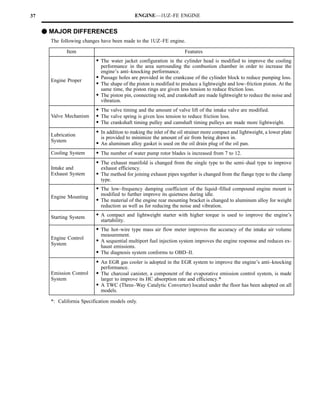 37                                            ENGINE—1UZ–FE ENGINE


     F MAJOR DIFFERENCES
       The following changes have been made to the 1UZ–FE engine.

              Item                                                     Features
                           S The water jacket configuration in the cylinder head is modified to improve the cooling
                             performance in the area surrounding the combustion chamber in order to increase the
                             engine’s anti–knocking performance.
       Engine Proper
                           S Passage holes are provided in the crankcase of the cylinder block to reduce pumping loss.
                           S The shape of the piston is modified to produce a lightweight and low–friction piston. At the
                             same time, the piston rings are given less tension to reduce friction loss.
                           S The piston pin, connecting rod, and crankshaft are made lightweight to reduce the noise and
                             vibration.
                           S The valve timing and the amount of valve lift of the intake valve are modified.
       Valve Mechanism     S The valve spring is given less tension to reduce friction loss.
                           S The crankshaft timing pulley and camshaft timing pulleys are made more lightweight.
       Lubrication
                           S In addition to making the inlet of the oil strainer more compact and lightweight, a lower plate
                              is provided to minimize the amount of air from being drawn in.
       System
                           S An aluminum alloy gasket is used on the oil drain plug of the oil pan.
       Cooling System      S The number of water pump rotor blades is increased from 7 to 12.
                           S The exhaust manifold is changed from the single type to the semi–dual type to improve
       Intake and             exhaust efficiency.
       Exhaust System      S The method for joining exhaust pipes together is changed from the flange type to the clamp
                              type.
                           S The low–frequency damping coefficient of the liquid–filled compound engine mount is
                              modified to further improve its quietness during idle.
       Engine Mounting
                           S The material of the engine rear mounting bracket is changed to aluminum alloy for weight
                              reduction as well as for reducing the noise and vibration.

       Starting System     S A compact and lightweight starter with higher torque is used to improve the engine’s
                              startability.
                           S The hot–wire type mass air flow meter improves the accuracy of the intake air volume
                              measurement.
       Engine Control
       System
                           S A sequential multiport fuel injection system improves the engine response and reduces ex-
                              haust emissions.
                           S The diagnosis system conforms to OBD–II.
                           S An EGR gas cooler is adopted in the EGR system to improve the engine’s anti–knocking
                              performance.
       Emission Control    S The charcoal canister, a component of the evaporative emission control system, is made
       System                 larger to improve its HC absorption rate and efficiency.*
                           S A TWC (Three–Way Catalytic Converter) located under the floor has been adopted on all
                              models.

       *: California Specification models only.
 