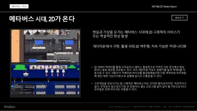 메타버스시대,2D가온다
w w w . m e t a b u z z . c o . k r | C O P Y R I G H T © M E T A B U Z Z . I N C . A L L R I G H T S R E S E R V E D
현실과 가상을 오가는 메타버스 시대에 2D 그래픽의 서비스가
뜨는 역설적인 현상 발생
개더타운에서 구현, 활용 쉬워 2D 역주행, 지속 가능한 ‘커뮤니티화‘
• 2D 아바타 캐릭터를 통해 사무실이나 세미나, 발표장으로 꾸며진 가상 공간에서 화상
회의나 발표 영상을 공유할 수 있다. 마치 게임처럼 키보드 방향키를 눌러 캐릭터를 이
동시킬 수 있다. 이용자가 카메라와 마이크를 활성화해놓으면 다른 캐릭터와 마주쳤을
때 영상 대화 기능이 자동으로 실행돼 실시간 소통을 할 수 있다.
• 고전게임을 연상시키는 2D 그래픽은 '메타버스'라는 단어와 멀어 보이지만, 직관적이고
쉽다. 무엇보다 접근성이 가장 큰 장점이다. 별도 프로그램 설치 없이 웹 기반으로 PC나
모바일로 언제 어디서든 이용할 수 있다.
METABUZZ Weekly Report
메타버스 이슈
원문보기
 