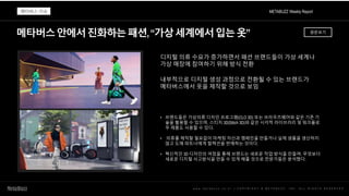 메타버스안에서진화하는패션,“가상세계에서입는옷”
w w w . m e t a b u z z . c o . k r | C O P Y R I G H T © M E T A B U Z Z . I N C . A L L R I G H T S R E S E R V E D
디지털 의류 수요가 증가하면서 패션 브랜드들이 가상 세계나
가상 매장에 참여하기 위해 방식 전환
내부적으로 디지털 생성 과정으로 전환될 수 있는 브랜드가
메타버스에서 옷을 제작할 것으로 보임
• 브랜드들은 가상의류 디자인 프로그램(CLO 3D) 또는 브라우즈웨어와 같은 기존 기
술을 활용할 수 있으며, 스티치 3D(Stitch 3D)와 같은 시각적 라이브러리 및 워크플로
우 제품도 사용할 수 있다.
• 의류를 제작할 필요없이 마케팅 자산과 캠페인을 만들거나 실제 샘플을 생산하지
않고 도매 파트너에게 컬렉션을 판매하는 것이다.
• 혁신적인 3D 디자인의 여정을 통해 브랜드는 새로운 작업 방식을 만들며, 무엇보다
새로운 디지털 사고방식을 만들 수 있게 해줄 것으로 전문가들은 분석했다.
METABUZZ Weekly Report
메타버스 이슈
원문보기
 