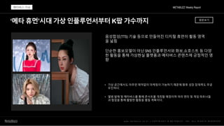 ‘메타 휴먼’시대 가상 인플루언서부터 K팝 가수까지
w w w . m e t a b u z z . c o . k r | C O P Y R I G H T © M E T A B U Z Z . I N C . A L L R I G H T S R E S E R V E D
음성합성(TTS) 기술 등으로 만들어진 디지털 휴먼이 활동 영역
을 넓힘
단순한 홍보모델이 아닌 SNS 인플루언서와 화보,쇼호스트 등 다양
한 활동을 통해 가상현실 플랫폼과 메타버스 콘텐츠에 긍정적인 영
향
• 가상 공간에서도 아무런 제약없이 마케팅이 가능하기 때문에 향후 성장 잠재력도 무궁
무진하다.
• 앨범 발매 및 메타버스를 통해 콘서트를 개최할 예정이며 여러 엔터 및 게임 파트너들
과 협업을 통해 활발한 활동을 펼칠 계획이다.
METABUZZ Weekly Report
메타버스 이슈
원문보기
 