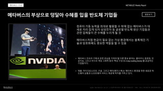 메타버스의 부상으로 덩달아 수혜를 입을 반도체 기업들
w w w . m e t a b u z z . c o . k r | C O P Y R I G H T © M E T A B U Z Z . I N C . A L L R I G H T S R E S E R V E D
컴퓨터 가동 능력을 최대로 활용할 수 밖에 없는 메타버스가 대
세로 자리 잡게 되자 삼성전자 등 글로벌 반도체 생산 기업들과
관련 업체들이 큰 수혜를 누리게 될 것
메타버스처럼 현금이 필요 없는 가상 환경에서는 블록체인 기
술과 암호화폐도 중요한 역할을 할 수 있음
• 메타버스 인프라 구축과 관련 관심을 가져야 할 다른 중요 분야는, 클라우드 컴퓨팅, 인
공지능, 그리고 비디오 게임 그래픽 등의 ‘핵심 구성 요소(key building blocks)’를 공급하는
기업들이다.
• 애플, 마이크로소프트, 구글, 그리고 메타(페이스북)는 메타버스 환경을 위한 새로운 하
드웨어 상품과 소프트웨어 서비스 제공에 박차를 가하고 있다.
METABUZZ Weekly Report
메타버스 이슈
원문보기
 