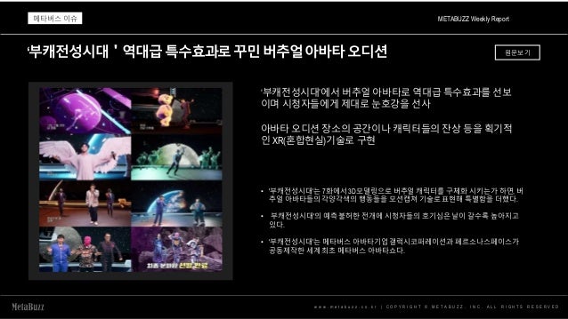 ‘부캐전성시대＇역대급특수효과로꾸민버추얼아바타오디션
w w w . m e t a b u z z . c o . k r | C O P Y R I G H T © M E T A B U Z Z . I N C . A L L R I G H T S R E S E R V E D
‘부캐전성시대’에서 버추얼 아바타로 역대급 특수효과를 선보
이며 시청자들에게 제대로 눈호강을 선사
아바타 오디션 장소의 공간이나 캐릭터들의 잔상 등을 획기적
인 XR(혼합현실)기술로 구현
• '부캐전성시대'는 7화에서 3D모델링으로 버추얼 캐릭터를 구체화 시키는가 하면, 버
추얼 아바타들의 각양각색의 행동들을 모션캡쳐 기술로 표현해 특별함을 더했다.
• 부캐전성시대'의 예측 불허한 전개에 시청자들의 호기심은 날이 갈수록 높아지고
있다.
• '부캐전성시대'는 메타버스 아바타기업 갤럭시코퍼레이션과 페르소나스페이스가
공동제작한 세계 최초 메타버스 아바타쇼다.
METABUZZ Weekly Report
메타버스 이슈
원문보기
 