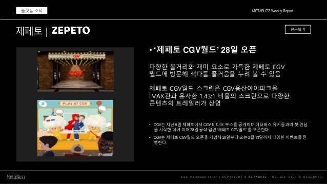 w w w . m e t a b u z z . c o . k r | C O P Y R I G H T © M E T A B U Z Z . I N C . A L L R I G H T S R E S E R V E D
• ‘제페토 CGV월드’ 28일 오픈
METABUZZ Weekly Report
플랫폼 소식
다향한 볼거리와 재미 요소로 가득한 제페토 CGV
월드에 방문해 색다를 즐거움을 누려 볼 수 있음
제페토 CGV월드 스크린은 CGV용산아이파크몰
IMAX관과 유사한 1.43:1 비율의 스크린으로 다양한
콘텐츠의 트레일러가 상영
제페토 | 원문보기
• CGV는 지난 6일 제페토에서 CGV 비디오 부스를 공개하며 메타버스 유저들과의 첫 만남
을 시작한 데에 이어 28일 공식 맵인 ‘제페토 CGV월드’를 오픈한다.
• CGV는 제페토 CGV월드 오픈을 기념해 28일부터 오는 2월 13일까지 다양한 이벤트를 진
행한다.
 