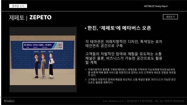 w w w . m e t a b u z z . c o . k r | C O P Y R I G H T © M E T A B U Z Z . I N C . A L L R I G H T S R E S E R V E D
• 한진, ‘제페토’에 메타버스 오픈
METABUZZ Weekly Report
플랫폼 소식
각 테마관은 미래지향적인 디자인, 특색있는 로지
테인먼트 공간으로 구축
고객들의 자발적인 참여와 체험을 유도하는 소통
채널은 물론, 비즈니스가 가능한 공간으로도 활용
할 계획
제페토 | 원문보기
• 미래지향적인 물류를 구현한 메타버스 세계관을 구축하여 가상세계에 익숙한 MZ 세대
를 비롯해 택배 물류 서비스를 최종적으로 접하는 모든 고객에게 새로운 경험을 제공할
수 있다.
• 고객들의 자발적인 참여와 체험을 유도하는 소통 채널은 물론, 비즈니스가 가능한 공간
으로도 활용할 계획이다.
 
