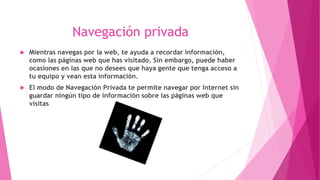 Navegación privada
Mientras navegas por la web, te ayuda a recordar información,
como las páginas web que has visitado. Sin embargo, puede haber
ocasiones en las que no desees que haya gente que tenga acceso a
tu equipo y vean esta información.
El modo de Navegación Privada te permite navegar por Internet sin
guardar ningún tipo de información sobre las páginas web que
visitas