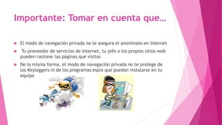Importante: Tomar en cuenta que…
El modo de navegación privada no te asegura el anonimato en Internet
Tu proveedor de servicios de internet, tu jefe o los propios sitios web
pueden rastrear las páginas que visitas
De la misma forma, el modo de navegación privada no te protege de
los Keyloggers ni de los programas espía que puedan instalarse en tu
equipo