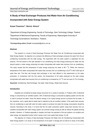 Journal of Energy and Environment Technology ISSN 2392-5701
http://jeet.siamtechu.net Research Article
JEET 2014; 1(1): 1-10.
A Study of Heat Exchanger Produces Hot Water from Air Conditioning
Incorporated with Solar Energy System
Kosart Thawichsri1*
, Wanich Nilnont2
1
Department of Energy Engineering, Faculty of Technology, Siam Technology College, Thailand
2
Department of Mechanical Engineering, Faculty of Engineering, Rajamangala University of
Technology Suvarnabhumi, Nonthaburi, Thailand,
*Corresponding author; E-mail: kosartpikpik@yahoo.com.sg.
Abstract
This research is a study of Heat Exchanger Produces Hot Water from Air Conditioning Incorporated with
Solar Energy System. Its objective is to compare the efficiency of heat exchanger produces hot water from the air
conditioning incorporated with the solar energy. The experiment with hot water system is separated into two
sections. The first section is the split operation of air conditioning and solar energy producing hot water and the
second section is solar energy producing hot water incorporated with waste heat recovery from air conditioning.
The study reveals that the temperature of solar energy producing hot water is 48.7 C. While, the maximum
temperature of hot water incorporated with waste heat recovery from air conditioning is 52.0C with 0.025 kg/s of
water flow rate. This flow rate through heat exchanger is the most efficient in the experiments on hot water
production. In comparison with the first section, the temperature of hot water produced by the solar energy
incorporated with waste heat recovery from air conditioning is increased by 3.3 C and can save 21.7% of energy.
Keywords: Conditioning, Heat Exchanger, Hot water, Solar Energy, Waste heat recovery
Introduction
Hospitals are considered as large energy consumers for a variety of activities. In Thailand, 50% of electrical
energy is consumed by air condition system, 30% of electrical energy is consumed by lighting system and the rest
is used to produce hot water. Hover the electric energy is not a good energy source to produce the hot water. In
the meantime, such a great deal of waste heat is rejected by the air-condition system. If the waste heat recovery
from air conditioning is used with solar hot water system to produce hot water the energy consumption should be
reduced. According to the study, it is found that the hot water production system using heat recovery from air
condition incorporated with solar energy system can promote energy saving as well as reduce the global warming
situation. However, in Thailand especially in hospital, and hotel, the operation of the two systems, air condition and
solar energy, are separated function which causes much more waste heat energy. [1], [2]
The objective of A Study of Heat Exchanger Produces Hot Water from Air Conditioning Incorporated with
Solar Energy System is to study on the temperature of hot water in storage tank as well as to study on the ability
 