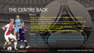 THE CENTRE BACK
Moves
 Body feint – Moving your body (often feinting to one side) to
unbalance the opponent
 Stop start – Stop the ball after moving in a direction, wait for the
defender to stop or slow down then accelerate past
 ‘V’ move – Push the ball forwards then drag back and out to the
other side forming a V in the ground
 Pull-push – Pulling the ball towards you, then pushing it away
Turns
 Cruyff – Using the inside of your foot to turn away from pressure
 Hook – Stopping or changing the direction of the ball using the
inside or outside of your foot
The Best in the World
 