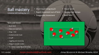 Ball mastery
Universal skill training day 1/2
• Short touch/long touch
• Rapid movement out of feint
• Exaggerate movement
• Visual scans
• Appropriate tempo
• Both feet!
Turns and moves:
o Body feint
o Fake shot and turn
o Drag – Pull
o Inside/outside hook
o Cruyff
o Juggling and receiving
o Penguin (inside-inside)
o V – move 1 (one leg at the time)
 