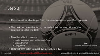 Step 3
• Player must be able to perform these moves under modified pressure
• The task becomes the focus, the technique the execution of the
solution to solve the task
• Must be able to receive:
• Under pressure from behind/side/front
• Ground/aerial
• Long/short
• Optimal W/R ratio in most 1v1 activities is 1/4
Key:
Variation and unpredictability
 