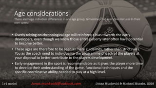 Age considerations
There are huge individual differences in any age group, remember that everyone matures In their
own speed
• Overly relying on chronological age will reinforce a bias towards the early
developers, even though we know those enter puberty later often have potential
to become better.
• These ages are therefore to be seen as mere guidelines, rather than strict rules.
You as the coach need to individualise the programme of each of the players at
your disposal to better contribute to the players development.
• Early engagement in the sport is recommendable as it gives the player more time
to develop their understanding of the game, functional techniques and the
specific coordinative ability needed to play at a high level.
 