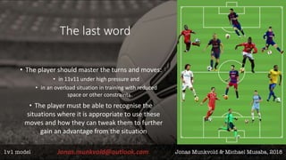 The last word
• The player should master the turns and moves:
• in 11v11 under high pressure and
• in an overload situation in training with reduced
space or other constraints
• The player must be able to recognise the
situations where it is appropriate to use these
moves and how they can tweak them to further
gain an advantage from the situation
 
