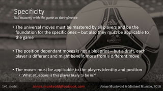 Specificity
Ball mastery with the game as the reference
• The universal moves must be mastered by all players and be the
foundation for the specific ones – but also they must be applicable to
the game
• The position dependant moves is not a blueprint – but a draft, each
player is different and might benefit more from a different move
• The moves must be applicable to the players identity and position
• ‘What situations is this player likely to be in?’
 
