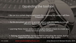 Expanding the toolbox
• We can to a certain degree anticipate the situations our players will face
frequently
• By this document we aim to provide players with the ability to execute
effective decisions in these situations
• Learning these moves and turns must give players a basis to create any
moves functional in any situation
• Training must therefore not be limited to executing the action, but to
repeat the situation frequent and with high quality
 