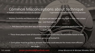 Common Misconceptions about technique
In football: a functional execution of a decision In gymnastics: an ideal execution of the execution
• Neymar, Coutinho and Mane are all wide players yet execute their decisions in their own unique
way – and that’s good.
• Had there been one ideal way of executing moves and turns it would be predictable and
inefficient.
• These three players have all discovered and learned how they should dribble based on their
abilities, genes and football ID.
• Each player must be guided to discover how they could execute the moves more efficient.
Not ‘taught’
 