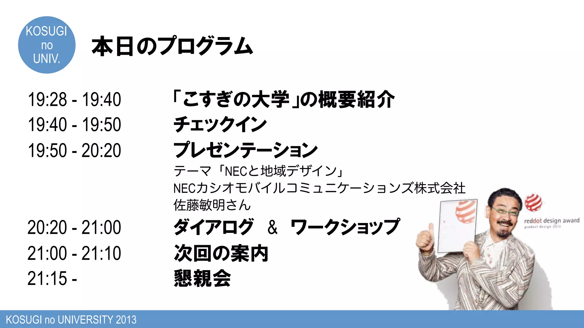 KOSUGI
no
UNIV.
KOSUGI no UNIVERSITY 2013
19:28 - 19:40
19:40 - 19:50
19:50 - 20:20
テーマ「NECと地域デザイン」
NECカシオモバイルコミュニケーションズ株式会社
佐藤敏明さん
20:20 - 21:00 &
21:00 - 21:10
21:15 -
