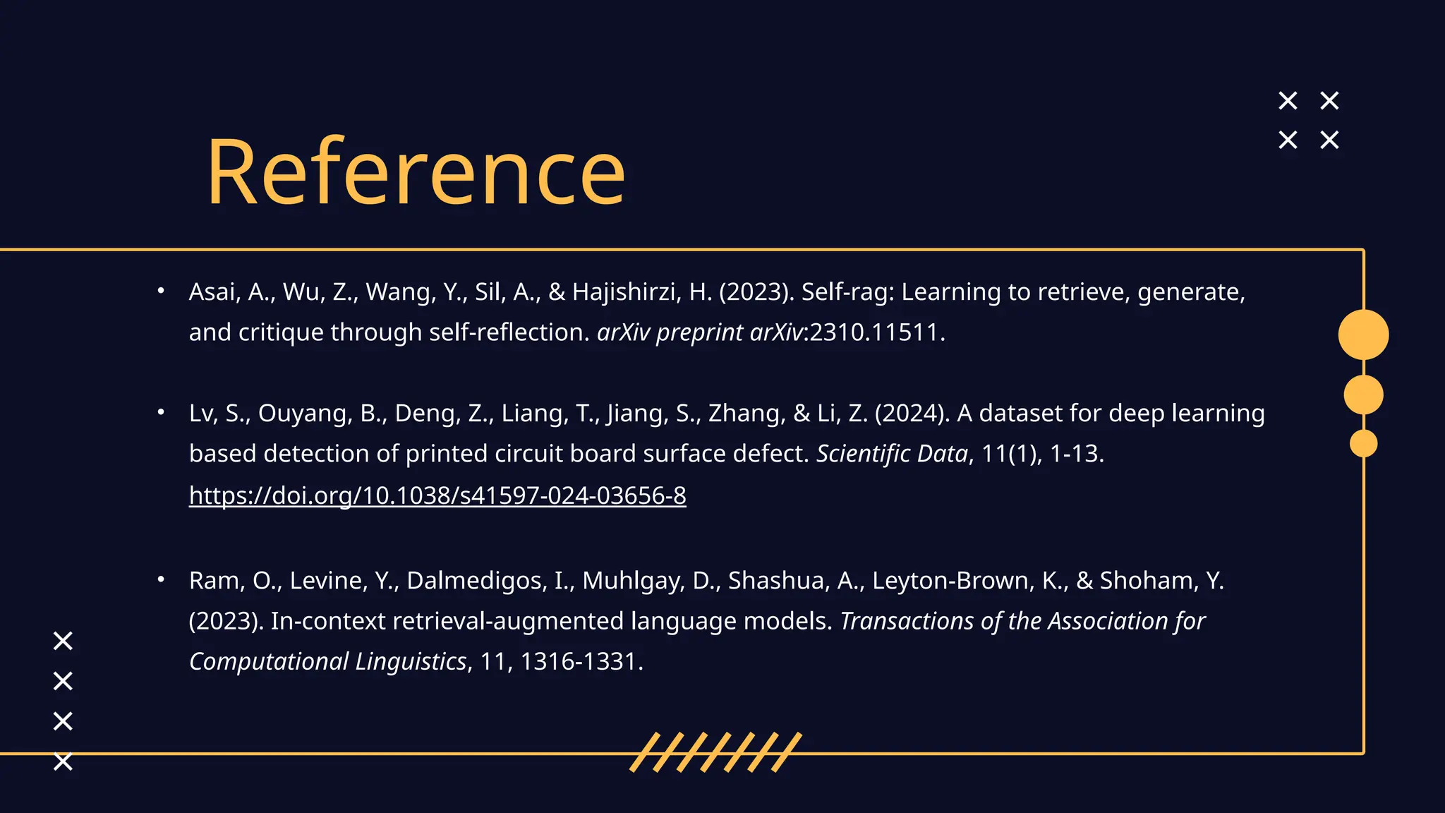 Reference
• Asai, A., Wu, Z., Wang, Y., Sil, A., & Hajishirzi, H. (2023). Self-rag: Learning to retrieve, generate,
and critique through self-reflection. arXiv preprint arXiv:2310.11511.
• Lv, S., Ouyang, B., Deng, Z., Liang, T., Jiang, S., Zhang, & Li, Z. (2024). A dataset for deep learning
based detection of printed circuit board surface defect. Scientific Data, 11(1), 1-13.
https://doi.org/10.1038/s41597-024-03656-8
• Ram, O., Levine, Y., Dalmedigos, I., Muhlgay, D., Shashua, A., Leyton-Brown, K., & Shoham, Y.
(2023). In-context retrieval-augmented language models. Transactions of the Association for
Computational Linguistics, 11, 1316-1331.
 