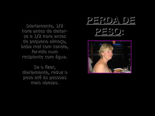 Diariamente, 1/2Diariamente, 1/2
hora antes de deitar-hora antes de deitar-
se e 1/2 hora antesse e 1/2 hora antes
de pequeno almoço,de pequeno almoço,
beba mel com canela,beba mel com canela,
fervido numfervido num
recipiente com água.recipiente com água.
Se o fizer,Se o fizer,
diariamente, reduz odiariamente, reduz o
peso até às pessoaspeso até às pessoas
mais obesas.mais obesas.
PERDA DEPERDA DE
PESOPESO::
 