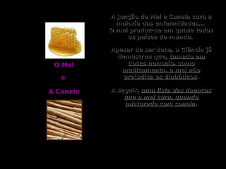 A junção de Mel e Canela cura aA junção de Mel e Canela cura a
maioría das enfermidades...maioría das enfermidades...
O mel produz-se em quase todosO mel produz-se em quase todos
os países do mundo.os países do mundo.
Apesar de ser doce, a Ciência jáApesar de ser doce, a Ciência já
demostrou que,demostrou que, tomado emtomado em
doses normais, comodoses normais, como
medicamento, o mel nãomedicamento, o mel não
prejudica os diabéticosprejudica os diabéticos..
A seguir,A seguir, uma lista das doençasuma lista das doenças
que o mel cura, quandoque o mel cura, quando
misturado com canelamisturado com canela..
O MelO Mel
ee
A CanelaA Canela
 