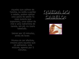 Aqueles que sofrem deAqueles que sofrem de
Calvice, ou estão a perderCalvice, ou estão a perder
o cabelo, podem aplicaro cabelo, podem aplicar
uma pasta de azeite (ouma pasta de azeite (o
mais quente quemais quente que
suportem), uma colher desuportem), uma colher de
mel e uma colherinha demel e uma colherinha de
canela, em pó, no courocanela, em pó, no couro
cabeludo.cabeludo.
Deixar por 15 minutos,Deixar por 15 minutos,
antes de lavar.antes de lavar.
Provou-se ser efectivo,Provou-se ser efectivo,
mesmo para aqueles quemesmo para aqueles que
só aplicaram, estasó aplicaram, esta
mistura, apenas por 5mistura, apenas por 5
minutos.minutos.
QUEDA DOQUEDA DO
CABELOCABELO::
 
