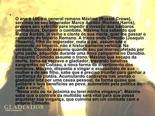 O ano é 180 e o general romano Máximo (Russel Crowe), servindo ao seu imperador Marco Aurélio (Richard Harris), prepara seu exército para impedir a invasão dos bárbaros germânicos. Durante o combate, Máximo fica sabendo que Marco Aurélio, já velho e ciente de sua morte, quer lhe passar o comando do Império Romano. A trama onde Cômodo (Joaquin Phoenix), filho do imperador, mata o pai, assumindo o comando do Império, não é historicamente verídica. Na verdade, Cômodo assumiu quando seu pai morreu afetado por uma peste, adquirida durante uma nova campanha no Danúbio. Enquanto Cômodo assume o trono, Máximo que escapa da morte, torna-se escravo e gladiador, travando batalhas sangrentas no Coliseu, a nova forma de divertimento dos romanos. Máximo, disposto a vingar o assassinato de sua mulher e de seu filho, sabe que é preciso triunfar para ganhar a confiança da platéia. Acumulando cadáveres nas arenas o gladiador luta por uma causa pessoal, de forma quase que solitária e leva benefícios ao povo, submetido pela política do "pão e circo". "Nesta vida ou na próxima eu terei minha vingança". Máximo sabe que o controle da multidão será vital para que possa arquitetar sua vingança, que culmina em um combate com o próprio Cômodo.   