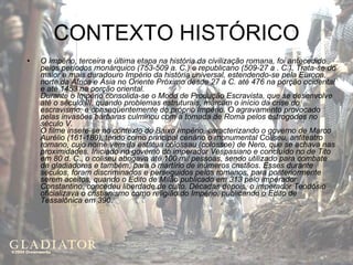 CONTEXTO HISTÓRICO O Império, terceira e última etapa na história da civilização romana, foi antecedido pelos períodos monárquico (753-509 a. C.) e republicano (509-27 a . C.). Trata-se do maior e mais duradouro Império da história universal, estendendo-se pela Europa, norte da África e Ásia no Oriente Próximo desde 27 a C. até 476 na porção ocidental e até 1453 na porção oriental. Durante o Império consolida-se o Modo de Produção Escravista, que se desenvolve até o século III, quando problemas estruturais, marcam o início da crise do escravismo, e conseqüentemente do próprio Império. O agravamento provocado pelas invasões bárbaras culminou com a tomada de Roma pelos ostrogodos no século V. O filme insere-se no contexto do Baixo Império, caracterizando o governo de Marco Aurélio (161-180), tendo como principal cenário o monumental Coliseu, anfiteatro romano, cujo nome vem da estátua colossau (colossoe) de Nero, que se achava nas proximidades. Iniciado no governo do imperador Vespasiano e concluído no de Tito em 80 d. C., o coliseu abrigava até 100 mil pessoas, sendo utilizado para combate de gladiadores e também, para o martírio de inúmeros cristãos. Esses durante séculos, foram discriminados e perseguidos pelos romanos, para posteriormente serem aceitos, quando o Edito de Milão publicado em 313 pelo imperador Constantino, concedeu liberdade de culto. Décadas depois, o imperador Teodósio oficializava o cristianismo como religião do Império, publicando o Edito de Tessalônica em 390 . 
