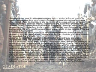 Se inicialmente a retração militar pouco afetou a vida do Império, o fim das guerras de conquista acabou por gerar um processo inflacionário que corroeu a economia romana. A diminuição do afluxo de riquezas e a falta de mão-de-obra escrava, além da corrupção, cada vez maior nos altos cargos do Império, caracterizam uma realidade de profunda crise, que se reflete com as divisões políticas (tetrarquias e depois em Ocidental/Oriental) e com a própria difusão do cristianismo, já que o Império debilitado em sua infra-estrutura e dividido politicamente, não tinha mais forças para resistir a uma religião em que cerca de 1/3 de sua população já havia aderido. O filme enquadra-se nesse processo de crise do Império Romano, quando durante o governo do imperador Marco Aurélio iniciam-se as invasões bárbaras, que irão se estender até a queda de Roma em 476. Apesar de ter consolidado a centralização administrativa e hierárquica das funções, interpretando as leis com um sentido mais humanitário, Marco Aurélio não poupou os cristãos de terríveis perseguições. Enfrentou também uma peste, que agravou ainda mais os problemas sociais, desdobrando-se em freqüentes sublevações, como na Gália e no Egito. Aproveitando-se da debilitação de Roma, as tribos bárbaras vizinhas começaram a assaltar as fronteiras do Império. Os partos (da Pérsia), penetraram na Síria, sendo derrotados pelos generais de Marco Aurélio. Mais grave para os debilitados romanos foi a longa guerra contra as tribos que habitavam as fronteiras do Danúbio. Os germanos foram expulsos da Itália e empurrados para além do Danúbio. Contra os marcomanos, os iaziges e os quados, Marco Aurélio conduziu pessoalmente as campanhas do Danúbio. A paz foi assinada em 175 e pela primeira vez, os bárbaros foram recebidos como colonos ou como soldados do Império. Com o rompimento da paz, Marco Aurélio empreendeu uma nova campanha no Danúbio (177-180), no curso da qual morreu de peste, deixando o poder a seu filho Cômodo, retratado no filme de maneira demasiadamente maniqueísta, frente ao herói gladiador.  