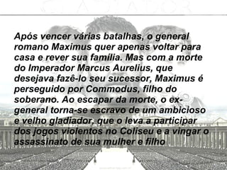 Após vencer várias batalhas, o general romano Maximus quer apenas voltar para casa e rever sua família. Mas com a morte do Imperador Marcus Aurelius, que desejava fazê-lo seu sucessor, Maximus é perseguido por Commodus, filho do soberano. Ao escapar da morte, o ex-general torna-se escravo de um ambicioso e velho gladiador, que o leva a participar dos jogos violentos no Coliseu e a vingar o assassinato de sua mulher e filho   