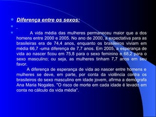 Diferença entre os sexos:   A vida média das mulheres permaneceu maior que a dos homens entre 2000 e 2005. No ano de 2000, a expectativa para as brasileiras era de 74,4 anos, enquanto os brasileiros viviam em média 66,7 -uma diferença de 7,7 anos. Em 2005, a esperança de vida ao nascer ficou em 75,8 para o sexo feminino e 68,2 para o sexo masculino; ou seja, as mulheres tinham 7,7 anos em seu favor.    A diferença de esperança de vida ao nascer entre homens e mulheres se deve, em parte, por conta da violência contra os brasileiros do sexo masculino em idade jovem, afirma a demógrafa Ana Maria Nogales. "O risco de morte em cada idade é levado em conta no cálculo da vida média".  
