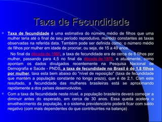 Taxa de Fecundidade Taxa de fecundidade  é uma estimativa do número médio de filhos que uma mulher teria até o final de seu período reprodutivo, mantido constantes as taxas observadas na referida data. Também pode ser definida como: o número médio de filhos por mulher em idade de procriar, ou seja, de 15 a 49 anos. No final da  década de 1960 , a taxa de fecundidade era de cerca de 6 filhos por mulher, passando para 4,5 no final da  década de 1970 , e atualmente, como apontam os dados divulgados recentemente na Pesquisa Nacional de Demografia e Saúde - PNDS , a taxa de fecundidade no Brasil é de 1,8 filhos por mulher , taxa esta bem abaixo do "nível de reposição" (taxa de fecundidade que mantém a população constante no longo prazo), que é de 2,1. Com este resultado, a fecundidade das mulheres brasileiras está se aproximando rapidamente a dos países desenvolvidos. Com a taxa de fecundidade neste nível, a população brasileira deverá começar a diminuir antes do esperado, em cerca de 30 anos. Essa queda acelera o envelhecimento da população, e o sistema previdenciário poderá ficar com saldo negativo (com mais dependentes do que contribuintes na balança) 