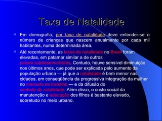 Taxa de Natalidade Em demografia,  por taxa de natalidade  deve entender-se o número de crianças que nascem anualmente por cada mil habitantes, numa determinada área. Até recentemente, as  taxas de natalidade  no  Brasil  foram elevadas, em patamar similar a de outros  países subdesenvolvidos . Contudo, houve sensível diminuição nos últimos anos, que pode ser explicada pelo aumento da população urbana — já que a  natalidade  é bem menor nas cidades, em conseqüência da progressiva integração da mulher no  mercado de trabalho  — e da difusão do  controle de natalidade . Além disso, o custo social da manutenção e  educação  dos filhos é bastante elevado, sobretudo no meio urbano. 