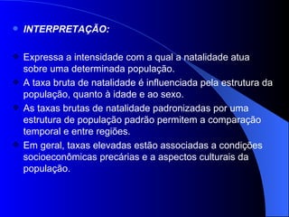INTERPRETAÇÃO: Expressa a intensidade com a qual a natalidade atua sobre uma determinada população.  A taxa bruta de natalidade é influenciada pela estrutura da população, quanto à idade e ao sexo.  As taxas brutas de natalidade padronizadas por uma estrutura de população padrão permitem a comparação temporal e entre regiões.  Em geral, taxas elevadas estão associadas a condições socioeconômicas precárias e a aspectos culturais da população.  