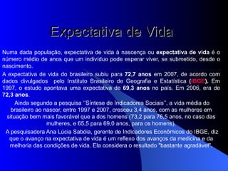 Expectativa de Vida     Numa dada população, expectativa de vida à nascença ou  expectativa de vida  é o número médio de anos que um indivíduo pode esperar viver, se submetido, desde o nascimento. A expectativa de vida do brasileiro subiu para  72,7 anos  em 2007, de acordo com dados divulgados  pelo Instituto Brasileiro de Geografia e Estatística  ( IBGE ).  Em 1997, o estudo apontava uma expectativa de  69,3 anos  no país. Em 2006, era de  72,3 anos .    Ainda segundo a pesquisa ‘’Síntese de Indicadores Sociais’’, a vida média do brasileiro ao nascer, entre 1997 e 2007, cresceu 3,4 anos, com as mulheres em situação bem mais favorável que a dos homens (73,2 para 76,5 anos, no caso das mulheres, e 65,5 para 69,0 anos, para os homens).   A pesquisadora Ana Lúcia Sabóia, gerente de Indicadores Econômicos do IBGE, diz que o avanço na expectativa de vida é um reflexo dos avanços da medicina e da melhoria das condições de vida. Ela considera o resultado "bastante agradável".     