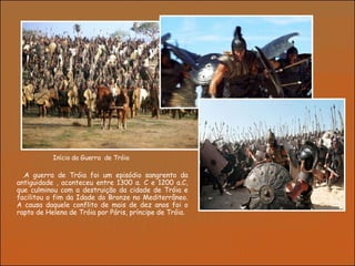 Início da Guerra  de Tróia  . A guerra de Tróia foi um episódio sangrento da antiguidade , aconteceu entre 1300 a. C e 1200 a.C, que culminou com a destruição da cidade de Tróia e facilitou o fim da Idade do Bronze no Mediterrâneo. A causa daquele conflito de mais de dez anos foi o rapto de Helena de Tróia por Páris, príncipe de Tróia .  