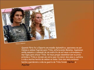 Quando Páris foi a Esparta em missão diplomática, apaixonou-se por Helena e ambos fugiram para Tróia, enfurecendo Menelau. Agamenon então assumiu o comando de um exército de mil naus e atravessou o mar Egeu para atacar Tróia. As naus gregas desembarcam na praia próxima a Tróia e iniciam um cerco que iria durar dez anos e custaria a vida a muitos heróis de ambos os lados. Dois dos mais notáveis heróis a perderem a vida na guerra de Tróia foram  Heitor  e  Aquiles . Páris e Helena 