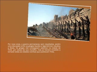 Por nove anos, a guerra permaneceu sem resultados, porém uma discussão entre os gregos Aquiles e Agamêmnon resultou a Ilíada. Os gregos não conseguiam adentrar na cidade de Tróia ,por causa da sua muralha, mas já haviam invadido e tomado todas as cidades vizinhas que auxiliavam Tróia. 